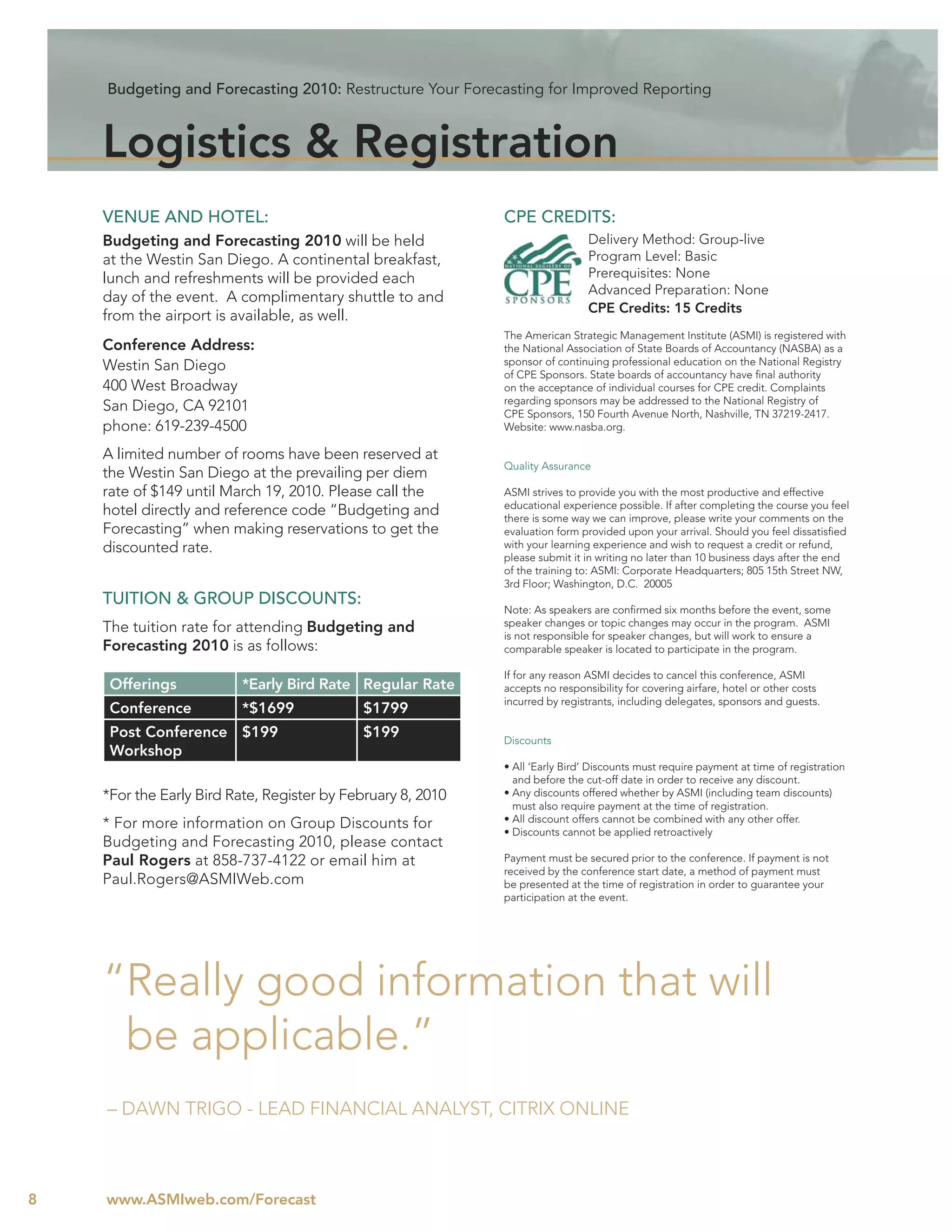 Budgeting and Forecasting 2010: Restructure Your Forecasting for Improved Reporting



    Logistics & Registration
    VENUE AND HOTEL:                                         CPE CREDITS:
    Budgeting and Forecasting 2010 will be held                                Delivery Method: Group-live
    at the Westin San Diego. A continental breakfast,                          Program Level: Basic
    lunch and refreshments will be provided each                               Prerequisites: None
                                                                               Advanced Preparation: None
    day of the event. A complimentary shuttle to and
                                                                               CPE Credits: 15 Credits
    from the airport is available, as well.
                                                             The American Strategic Management Institute (ASMI) is registered with
    Conference Address:                                      the National Association of State Boards of Accountancy (NASBA) as a
    Westin San Diego                                         sponsor of continuing professional education on the National Registry
                                                             of CPE Sponsors. State boards of accountancy have ﬁnal authority
    400 West Broadway                                        on the acceptance of individual courses for CPE credit. Complaints
                                                             regarding sponsors may be addressed to the National Registry of
    San Diego, CA 92101                                      CPE Sponsors, 150 Fourth Avenue North, Nashville, TN 37219-2417.
    phone: 619-239-4500                                      Website: www.nasba.org.

    A limited number of rooms have been reserved at
                                                             Quality Assurance
    the Westin San Diego at the prevailing per diem
    rate of $149 until March 19, 2010. Please call the       ASMI strives to provide you with the most productive and effective
                                                             educational experience possible. If after completing the course you feel
    hotel directly and reference code “Budgeting and         there is some way we can improve, please write your comments on the
    Forecasting” when making reservations to get the         evaluation form provided upon your arrival. Should you feel dissatisﬁed
    discounted rate.                                         with your learning experience and wish to request a credit or refund,
                                                             please submit it in writing no later than 10 business days after the end
                                                             of the training to: ASMI: Corporate Headquarters; 805 15th Street NW,
                                                             3rd Floor; Washington, D.C. 20005
    TUITION & GROUP DISCOUNTS:
                                                             Note: As speakers are conﬁrmed six months before the event, some
    The tuition rate for attending Budgeting and             speaker changes or topic changes may occur in the program. ASMI
                                                             is not responsible for speaker changes, but will work to ensure a
    Forecasting 2010 is as follows:                          comparable speaker is located to participate in the program.

                                                             If for any reason ASMI decides to cancel this conference, ASMI
     Offerings           *Early Bird Rate Regular Rate       accepts no responsibility for covering airfare, hotel or other costs
                                                             incurred by registrants, including delegates, sponsors and guests.
     Conference          *$1699             $1799
     Post Conference $199                   $199             Discounts
     Workshop
                                                             • All ‘Early Bird’ Discounts must require payment at time of registration
                                                               and before the cut-off date in order to receive any discount.
    *For the Early Bird Rate, Register by February 8, 2010   • Any discounts offered whether by ASMI (including team discounts)
                                                               must also require payment at the time of registration.
    * For more information on Group Discounts for            • All discount offers cannot be combined with any other offer.
                                                             • Discounts cannot be applied retroactively
    Budgeting and Forecasting 2010, please contact
    Paul Rogers at 858-737-4122 or email him at              Payment must be secured prior to the conference. If payment is not
                                                             received by the conference start date, a method of payment must
    Paul.Rogers@ASMIWeb.com                                  be presented at the time of registration in order to guarantee your
                                                             participation at the event.




    “Really good information that will
     be applicable.”
    – DAWN TRIGO - LEAD FINANCIAL ANALYST, CITRIX ONLINE



8   www.ASMIweb.com/Forecast
 