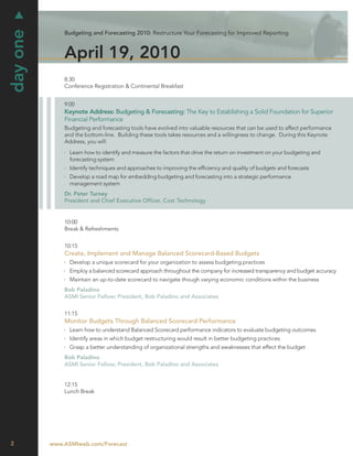 day one
              Budgeting and Forecasting 2010: Restructure Your Forecasting for Improved Reporting



              April 19, 2010
              8:30
              Conference Registration & Continental Breakfast


              9:00
              Keynote Address: Budgeting & Forecasting: The Key to Establishing a Solid Foundation for Superior
              Financial Performance
              Budgeting and forecasting tools have evolved into valuable resources that can be used to affect performance
              and the bottom-line. Building these tools takes resources and a willingness to change. During this Keynote
              Address, you will:
                Learn how to identify and measure the factors that drive the return on investment on your budgeting and
                forecasting system
                Identify techniques and approaches to improving the efﬁciency and quality of budgets and forecasts
                Develop a road map for embedding budgeting and forecasting into a strategic performance
                management system
              Dr. Peter Turney
              President and Chief Executive Ofﬁcer, Cost Technology


              10:00
              Break & Refreshments


              10:15
              Create, Implement and Manage Balanced Scorecard-Based Budgets
                Develop a unique scorecard for your organization to assess budgeting practices
                Employ a balanced scorecard approach throughout the company for increased transparency and budget accuracy
                Maintain an up-to-date scorecard to navigate though varying economic conditions within the business
              Bob Paladino
              ASMI Senior Fellow; President, Bob Paladino and Associates


              11:15
              Monitor Budgets Through Balanced Scorecard Performance
                Learn how to understand Balanced Scorecard performance indicators to evaluate budgeting outcomes
                Identify areas in which budget restructuring would result in better budgeting practices
                Grasp a better understanding of organizational strengths and weaknesses that effect the budget
              Bob Paladino
              ASMI Senior Fellow; President, Bob Paladino and Associates


              12:15
              Lunch Break




2         www.ASMIweb.com/Forecast
 
