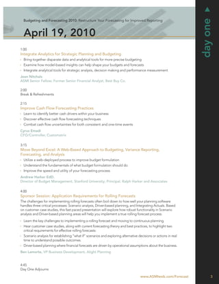 day one
  Budgeting and Forecasting 2010: Restructure Your Forecasting for Improved Reporting



  April 19, 2010
1:00
Integrate Analytics for Strategic Planning and Budgeting
  Bring together disparate data and analytical tools for more precise budgeting
  Examine how model-based insights can help shape your budgets and forecasts
  Integrate analytical tools for strategic analysis, decision making and performance measurement
Jean Nitchals
ASMI Senior Fellow; Former Senior Financial Analyst, Best Buy Co.

2:00
Break & Refreshments

2:15
Improve Cash Flow Forecasting Practices
  Learn to identify better cash drivers within your business
  Discover effective cash ﬂow forecasting techniques
  Combat cash ﬂow uncertainties for both consistent and one-time events
Cyrus Emadi
CFO/Controller, Customatrix

3:15
Move Beyond Excel: A Web-Based Approach to Budgeting, Variance Reporting,
Forecasting, and Analysis
  Utilize a web-deployed process to improve budget formulation
  Understand the fundamentals of what budget formulation should do
  Improve the speed and utility of your forecasting process
Andrew Harker EdD.
Director of Budget Management, Stanford University; Principal, Ralph Harker and Associates

4:00
Sponsor Session: Application Requirements for Rolling Forecasts
The challenges for implementing rolling forecasts often boil down to how well your planning software
handles three critical processes: Scenario analysis, Driver-based planning, and Integrating Actuals. Based
on customer case studies, this fast paced presentation will explore how robust functionality in Scenario
analysis and Driver-based planning areas will help you implement a true rolling forecast process.
  Learn the key challenges to implementing a rolling forecast and moving to continuous planning.
  Hear customer case studies, along with current forecasting theory and best practices, to highlight two
  critical requirements for effective rolling forecasts:
  Scenario analysis for establishing “what if” scenarios and exploring alternative decisions or actions in real
  time to understand possible outcomes.
  Driver-based planning where ﬁnancial forecasts are driven by operational assumptions about the business.
Ben Lamorte, VP Business Development, Alight Planning


4:45
Day One Adjourns

                                                                                     www.ASMIweb.com/Forecast          3
 