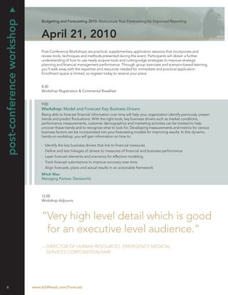 post-conference workshop
                               Budgeting and Forecasting 2010: Restructure Your Forecasting for Improved Reporting



                               April 21, 2010
                               Post-Conference Workshops are practical, supplementary application sessions that incorporate and
                               review tools, techniques and methods presented during the event. Participants will obtain a further
                               understanding of how to use newly acquire tools and cutting-edge strategies to improve strategic
                               planning and ﬁnancial management performance. Through group exercises and scenario-based learning,
                               you’ll walk away with the expertise and resources needed for immediate and practical application.
                               Enrollment space is limited, so register today to reserve your place.


                               8:30
                               Workshop Registration & Continental Breakfast


                               9:00
                               Workshop: Model and Forecast Key Business Drivers
                               Being able to forecast ﬁnancial information over time will help your organization identify previously unseen
                               trends and predict ﬂuctuations. With the right tools, key business drivers such as market conditions,
                               performance measurements, customer demographics and marketing activities can be tracked to help
                               uncover these trends and to recognize what to look for. Developing measurements and metrics for various
                               business factors can be incorporated into your forecasting models for improving results. In this dynamic,
                               hands-on workshop, you will gain information on how to:

                                 Identify the key business drivers that link to ﬁnancial measures
                                 Deﬁne and test linkages of drivers to measures of ﬁnancial and business performance
                                 Layer forecast elements and scenarios for effective modeling
                                 Track forecast submissions to improve accuracy over time
                                 Align forecasts, plans and actual results in an actionable framework
                               Mitch Max
                               Managing Partner, DecisionVu



                               12:00
                               Workshop Adjourns



                               “Very high level detail which is good
                                for an executive level audience.”
                                – DIRECTOR OF HUMAN RESOURCES, EMERGENCY MEDICAL
                                  SERVICES CORPORATION/AMR




6                          www.ASMIweb.com/Forecast
 