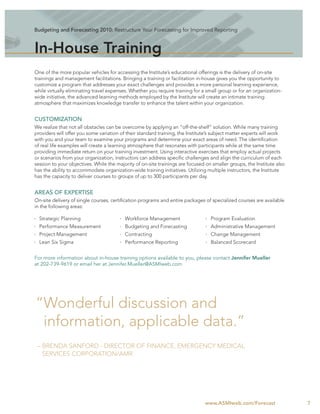 Budgeting and Forecasting 2010: Restructure Your Forecasting for Improved Reporting



In-House Training
One of the more popular vehicles for accessing the Institute’s educational offerings is the delivery of on-site
trainings and management facilitations. Bringing a training or facilitation in-house gives you the opportunity to
customize a program that addresses your exact challenges and provides a more personal learning experience,
while virtually eliminating travel expenses. Whether you require training for a small group or for an organization-
wide initiative, the advanced learning methods employed by the Institute will create an intimate training
atmosphere that maximizes knowledge transfer to enhance the talent within your organization.


CUSTOMIZATION
We realize that not all obstacles can be overcome by applying an “off-the-shelf” solution. While many training
providers will offer you some variation of their standard training, the Institute’s subject matter experts will work
with you and your team to examine your programs and determine your exact areas of need. The identiﬁcation
of real life examples will create a learning atmosphere that resonates with participants while at the same time
providing immediate return on your training investment. Using interactive exercises that employ actual projects
or scenarios from your organization, instructors can address speciﬁc challenges and align the curriculum of each
session to your objectives. While the majority of on-site trainings are focused on smaller groups, the Institute also
has the ability to accommodate organization-wide training initiatives. Utilizing multiple instructors, the Institute
has the capacity to deliver courses to groups of up to 300 participants per day.


AREAS OF EXPERTISE
On-site delivery of single courses, certiﬁcation programs and entire packages of specialized courses are available
in the following areas:

  Strategic Planning                      Workforce Management                    Program Evaluation
  Performance Measurement                 Budgeting and Forecasting               Administrative Management
  Project Management                      Contracting                             Change Management
  Lean Six Sigma                          Performance Reporting                   Balanced Scorecard


For more information about in-house training options available to you, please contact Jennifer Mueller
at 202-739-9619 or email her at Jennifer.Mueller@ASMIweb.com




“Wonderful discussion and
 information, applicable data.”
 – BRENDA SANFORD - DIRECTOR OF FINANCE, EMERGENCY MEDICAL
   SERVICES CORPORATION/AMR




                                                                               www.ASMIweb.com/Forecast                 7
 