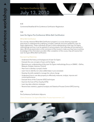 Six Sigma Excellence Summit
pre-conference workshop
                                  July 13, 2010

                                  8:30
                                  Continental Breakfast & Pre-Conference Certiﬁcation Registration


                                  9:00

                                  Lean Six Sigma Pre-Conference White Belt Certiﬁcation

                                  White Belt Certiﬁcation
                                  Our one day intensive White Belt Certiﬁcation program is a course allowing corporate
                                  executives to understand the underlying concepts, methods and tools needed for Lean Six
                                  Sigma deployment. These individuals will gain a solid understanding of the Lean Six Sigma
                                  methodology and how it can be applied to various projects. Each attendee will be required to
                                  take a 30-minute examination at the conclusion of the course to make sure they have a working
                                  knowledge of the information provided. After completion of the course, they will receive their
                                  Lean Six Sigma White Belt Certiﬁcation.

                                  Key Learning Objectives:
                                    Understand the history and background of Lean Six Sigma
                                    Evaluate the core concepts of Lean and Six Sigma
                                    Maximize your understanding of the Lean Six Sigma methodology (focus on DMAIC – Deﬁne,
                                    Measure, Analyze, Improve, Control)
                                    Hear how to develop a project charter
                                    Learn how to identify non-value added steps in your processes
                                    Develop the skills needed to manage the culture change
                                    Understand how to use data property to effectively measures, analyze, improve and
                                    control performance
                                    Evaluate Voice of the Customer (VOC) techniques
                                    Examine the Cost of Poor Quality (CPQ)
                                    Learn key data collection strategies
                                    Receive basic statistics, graphical analysis and Statistical Process Control (SPC) training


                                  4:00
                                  Pre-Conference Certiﬁcation Adjourns

                                  Charis Grossman, Six Sigma Black Belt, Process Improvement, LLC




2                         www.ASMIweb.com/Excellence
 