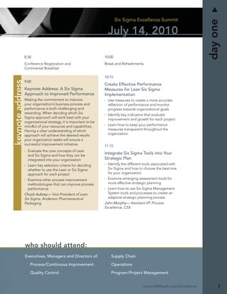 Six Sigma Excellence Summit




                                                                                                                       day one
                                                                     July 14, 2010

                  8:30                                             10:00
                  Conference Registration and                      Break and Refreshments
                  Continental Breakfast

                                                                   10:15
keynote address




                  9:00
                                                                   Create Effective Performance
                  Keynote Address: A Six Sigma                     Measures for Lean Six Sigma
                  Approach to Improved Performance                 Implementation
                  Making the commitment to improve                  Use measures to create a more accurate
                  your organization’s business process and          reﬂection of performance and monitor
                  performance is both challenging and               progress towards organizational goals
                  rewarding. When deciding which Six                Identify key indicators that evaluate
                  Sigma approach will work best with your           improvement and growth for each project
                  organizational strategy, it is important to be
                  mindful of your resources and capabilities.       Learn how to keep your performance
                  Having a clear understanding of which             measures transparent throughout the
                  approach will achieve the desired results         organization
                  your organization seeks will ensure a
                  successful improvement initiative.               11:15
                    Evaluate the core concepts of Lean
                    and Six Sigma and how they can be
                                                                   Integrate Six Sigma Tools into Your
                    integrated into your organization              Strategic Plan
                    Learn key selection criteria for deciding       Identify the different tools associated with
                    whether to use the Lean or Six Sigma            Six Sigma and how to choose the best one
                    approach for each project                       for your organization
                    Examine other process improvement               Examine emerging assessment tools for
                    methodologies that can improve process          more effective strategic planning
                    performance                                     Learn how to use Six Sigma Management
                  Chuck Aubrey— Vice President of Lean              System tools and processes to create an
                  Six Sigma, Anderson Pharmaceutical                adaptive strategic planning process
                  Packaging                                        John Murphy— Assistant VP, Process
                                                                   Excellence, CSX




                  who should attend:
                  Executives, Managers and Directors of:              Supply Chain

                     Process/Continuous Improvement                   Operations

                     Quality Control                                  Program/Project Management


                                                                                          www.ASMIweb.com/Excellence        3
 
