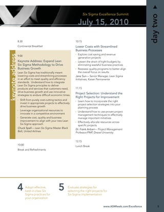 Six Sigma Excellence Summit




                                                                                                                          day two
                                                                       July 15, 2010

                  8:30                                               10:15
                  Continental Breakfast                              Lower Costs with Streamlined
                                                                     Business Processes
                                                                       Explore cost saving and revenue
keynote address




                  9:00
                                                                       generation projects
                  Keynote Address: Expand Lean                         Lessen the strain of tight budgets by
                  Six Sigma Methodology to Drive                       eliminating wasteful business practices
                  Business Growth                                      Reassess quality programs to better align
                  Lean Six Sigma has traditionally meant               the overall focus on results
                  lowering costs and streamlining processes          Jane Sun— Senior Manager, Lean Sigma
                  in an effort to meet quality and efﬁciency         Initiatives, Kaiser Permanente
                  standards. Understand how to integrate
                  Lean Six Sigma principles to deliver
                  products and services that customers need,         11:15
                  drive business growth and use innovative
                                                                     Project Selection: Understand the
                  strategies to endure difﬁcult economic times.
                                                                     Right Projects for Improvement
                    Shift from purely cost-cutting tactics and         Learn how to incorporate the right
                    invest in appropriate projects to effectively      project selection strategies into your
                    drive business growth                              planning process
                    Leverage organizational resources to               Understand how to use proven project
                    innovate in a competitive environment              management techniques to effectively
                    Generate cost, quality and business                manage important initiatives
                    improvement to align with your new Lean            Effectively allocate resources across
                    Six Sigma approach                                 speciﬁc projects
                  Chuck Spall— Lean Six Sigma Master Black           Dr. Frank Anbari— Project Management
                  Belt, United Airlines                              Professor/PMP, Drexel University


                                                                     12:15
                  10:00                                              Lunch Break
                  Break and Refreshments




                          Adopt effective,                     Evaluate strategies for
                          best-in-class Six                    selecting the right projects for
                          Sigma practices for                  Six Sigma implementation
                          your organization

                                                                                             www.ASMIweb.com/Excellence        5
 