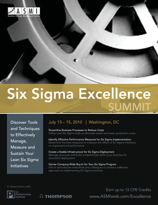 Six Sigma Excellence
                                                                          SUMMIT
  Discover Tools       July 13 – 15, 2010 | Washington, DC
  and Techniques       Streamline Business Processes to Reduce Costs
                       Utilize Lean Six Sigma tools to eliminate waste and lower production costs
  to Effectively
                       Identify Effective Performance Measures for Six Sigma Implementation
  Manage,              Determine the best measures to evaluate the effect of Six Sigma initiatives
                       on organizational performance
  Measure and
                       Create a Stable Infrastructure for Six Sigma Deployment
  Sustain Your         Manage resources and build competencies within your business for
                       successful deployment
  Lean Six Sigma
                       Garner Company-Wide Buy-In for Your Six Sigma Program
  Initiatives          Inform and educate executives and colleagues to create a collective
                       approach to implementing Six Sigma practices




In Association with:
                                                                        Earn up to 12 CPE Credits
                                                          www.ASMIweb.com/Excellence
 