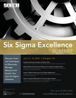 Six Sigma Excellence
                                                                          SUMMIT
  Discover Tools       July 13 – 15, 2010 | Arlington, VA
  and Techniques       Streamline Business Processes to Reduce Costs
                       Utilize Lean Six Sigma tools to eliminate waste and lower production costs
  to Effectively
                       Identify Effective Performance Measures for Six Sigma Implementation
  Manage,              Determine the best measures to evaluate the effect of Six Sigma initiatives
                       on organizational performance
  Measure and
                       Create a Stable Infrastructure for Six Sigma Deployment
  Sustain Your         Manage resources and build competencies within your business for
                       successful deployment
  Lean Six Sigma
                       Garner Company-Wide Buy-In for Your Six Sigma Program
  Initiatives          Inform and educate executives and colleagues to create a collective
                       approach to implementing Six Sigma practices




In Association with:
                                                                        Earn up to 18 CPE Credits
                                                          www.ASMIweb.com/Excellence
 