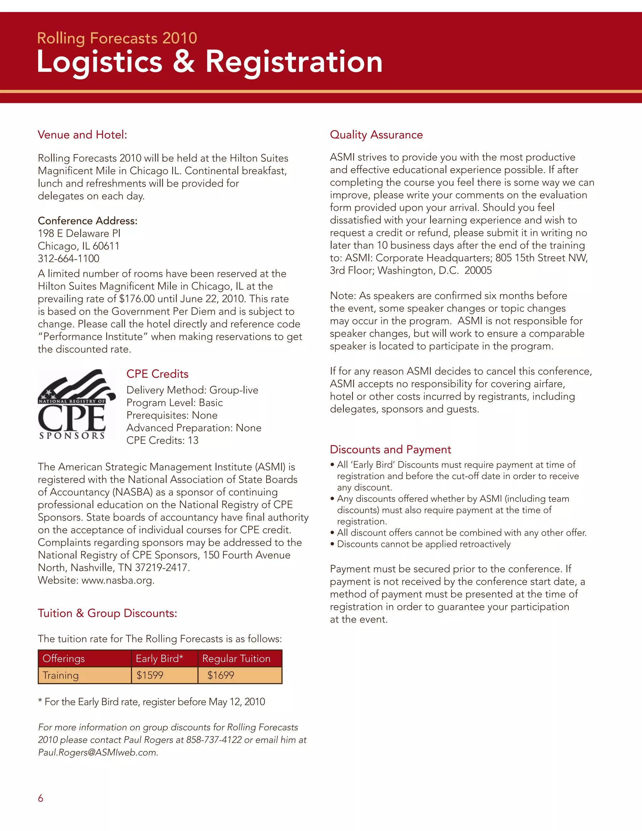 Rolling Forecasts 2010
Logistics & Registration

Venue and Hotel:                                                  Quality Assurance

Rolling Forecasts 2010 will be held at the Hilton Suites          ASMI strives to provide you with the most productive
Magniﬁcent Mile in Chicago IL. Continental breakfast,             and effective educational experience possible. If after
lunch and refreshments will be provided for                       completing the course you feel there is some way we can
delegates on each day.                                            improve, please write your comments on the evaluation
                                                                  form provided upon your arrival. Should you feel
Conference Address:                                               dissatisﬁed with your learning experience and wish to
198 E Delaware Pl                                                 request a credit or refund, please submit it in writing no
Chicago, IL 60611                                                 later than 10 business days after the end of the training
312-664-1100                                                      to: ASMI: Corporate Headquarters; 805 15th Street NW,
A limited number of rooms have been reserved at the               3rd Floor; Washington, D.C. 20005
Hilton Suites Magniﬁcent Mile in Chicago, IL at the
prevailing rate of $176.00 until June 22, 2010. This rate         Note: As speakers are conﬁrmed six months before
is based on the Government Per Diem and is subject to             the event, some speaker changes or topic changes
change. Please call the hotel directly and reference code         may occur in the program. ASMI is not responsible for
“Performance Institute” when making reservations to get           speaker changes, but will work to ensure a comparable
the discounted rate.                                              speaker is located to participate in the program.

                     CPE Credits                                  If for any reason ASMI decides to cancel this conference,
                                                                  ASMI accepts no responsibility for covering airfare,
                     Delivery Method: Group-live
                                                                  hotel or other costs incurred by registrants, including
                     Program Level: Basic
                                                                  delegates, sponsors and guests.
                     Prerequisites: None
                     Advanced Preparation: None
                     CPE Credits: 13
                                                                  Discounts and Payment
The American Strategic Management Institute (ASMI) is             • All ‘Early Bird’ Discounts must require payment at time of
registered with the National Association of State Boards            registration and before the cut-off date in order to receive
                                                                    any discount.
of Accountancy (NASBA) as a sponsor of continuing
                                                                  • Any discounts offered whether by ASMI (including team
professional education on the National Registry of CPE              discounts) must also require payment at the time of
Sponsors. State boards of accountancy have ﬁnal authority           registration.
on the acceptance of individual courses for CPE credit.           • All discount offers cannot be combined with any other offer.
Complaints regarding sponsors may be addressed to the             • Discounts cannot be applied retroactively
National Registry of CPE Sponsors, 150 Fourth Avenue
North, Nashville, TN 37219-2417.                                  Payment must be secured prior to the conference. If
Website: www.nasba.org.                                           payment is not received by the conference start date, a
                                                                  method of payment must be presented at the time of
                                                                  registration in order to guarantee your participation
Tuition & Group Discounts:                                        at the event.
The tuition rate for The Rolling Forecasts is as follows:
 Offerings             Early Bird*     Regular Tuition
 Training              $1599             $1699

* For the Early Bird rate, register before May 12, 2010

For more information on group discounts for Rolling Forecasts
2010 please contact Paul Rogers at 858-737-4122 or email him at
Paul.Rogers@ASMIweb.com.



6
 