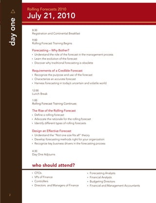 Rolling Forecasts 2010
day one   July 21, 2010
            8:30
            Registration and Continental Breakfast

            9:00
            Rolling Forecast Training Begins

            Forecasting – Why Bother?
              Understand the role of the forecast in the management process
              Learn the evolution of the forecast
              Discover why traditional forecasting is obsolete

            Requirements of a Credible Forecast
              Recognize the purpose and use of the forecast
              Characterize an accurate forecast
              Harness forecasting in today’s uncertain and volatile world

            12:00
            Lunch Break

            1:00
            Rolling Forecast Training Continues

            The Rise of the Rolling Forecast
              Deﬁne a rolling forecast
              Advocate the rationale for the rolling forecast
              Identify different types of rolling forecasts

            Design an Effective Forecast
              Understand the “Not one size ﬁts all” theory
              Develop forecasting methods right for your organization
              Recognize key business drivers in the forecasting process

            4:30
            Day One Adjourns



            who should attend?
              CFOs                                          Forecasting Analysts
              VPs of Finance                                Financial Analysts
              Controllers                                   Budgeting Directors
              Directors and Managers of Finance             Financial and Management Accountants


2
 
