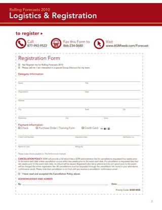 Rolling Forecasts 2010
Logistics & Registration

   to register
                Call                                    Fax this Form to                                 Visit
                877-992-9522                            866-234-0680                                     www.ASMIweb.com/Forecast



    Registration Form
           Yes! Register me for Rolling Forecasts 2010
           Please call me. I am interested in a special Group Discount for my team


    Delegate Information


    Name                                                                            Title




    Organization                                                                    Dept.




    Address




    City                                                                            State                                    Zip




    Telephone                                              Fax                                         Email



    Payment Information:
      Check         Purchase Order / Training Form                                  Credit Card


    Credit Card Number                                                Expiration Date                                        Veriﬁcation no.




    Name on Card                                                      Billing Zip



    Please make checks payable to: The Performance Institute

    CANCELLATION POLICY: ASMI will provide a full refund less a $399 administration fee for cancellations requested four weeks prior
    to the event start date unless cancellation occurs within two weeks prior to the event start date. If a cancellation is requested less than
    two weeks prior to the event start date, no refund will be issued. Registrants who fail to attend and do not cancel prior to the event
    will be charged the entire registration fee. All cancellations must be requested through the cancellation link found in your attendance
    conﬁrmation email. Please note that cancellation is not ﬁnal until you receive a cancellation conﬁrmation email.

           I have read and accepted the Cancellation Policy above.

    ACKNOWLEDGED AND AGREED

    By: __________________________________________________________________________________________             Date: _______________________

                                                                                                                    Priority Code: B308-WEB




                                                                                                                                                  7
 