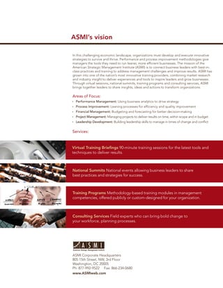 ASMI’s vision

In this challenging economic landscape, organizations must develop and execute innovative
strategies to survive and thrive. Performance and process improvement methodologies give
managers the tools they need to run leaner, more efﬁcient businesses. The mission of the
American Strategic Management Institute (ASMI) is to connect business leaders with best-in-
class practices and training to address management challenges and improve results. ASMI has
grown into one of the nation’s most innovative training providers, combining market research
and industry insight to deliver experiences and tools to inspire leaders and grow businesses.
Through virtual sessions, national summits, training programs and consulting services, ASMI
brings together leaders to share insights, ideas and actions to transform organizations.

Areas of Focus:
  Performance Management: Using business analytics to drive strategy
  Process Improvement: Leaning processes for efﬁciency and quality improvement
  Financial Management: Budgeting and forecasting for better decision-making
  Project Management: Managing projects to deliver results on time, within scope and in budget
  Leadership Development: Building leadership skills to manage in times of change and conﬂict


Services:



Virtual Training Brieﬁngs 90-minute training sessions for the latest tools and
techniques to deliver results.



National Summits National events allowing business leaders to share
best practices and strategies for success.



Training Programs Methodology-based training modules in management
competencies, offered publicly or custom-designed for your organization.



Consulting Services Field experts who can bring bold change to
your workforce, planning processes.




ASMI Corporate Headquarters
805 15th Street, NW, 3rd Floor
Washington, DC 20005
Ph: 877-992-9522 Fax: 866-234-0680
www.ASMIweb.com
 