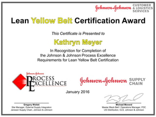 Lean Certification Award
This Certificate is Presented to
In Recognition for Completion of
the Johnson & Johnson Process Excellence
Requirements for Lean Yellow Belt Certification
January 2016
________________
Michael Morand
Master Black Belt / Operations Manager, FDC
US Distribution, CLS, Johnson & Johnson
________________
Gregory Wolski
Site Manager, External Supply Integration
Janssen Supply Chain, Johnson & Johnson
 