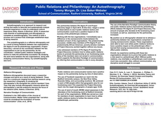 Public Relations and Philanthropy: An Autoethnography
Tommy Morgan, Dr. Lisa Baker-Webster
School of Communication, Radford University, Radford, Virginia 24142
Introduction
The partnership between Phi Sigma Pi and Project
Discovery began in April 2015. At this time, I began a series
of observations to see if public relations tactics and
communication could have a positive impact on the
success of the philanthropic endeavor.
Working with the two organizations, I immediately saw a
difference in the socioeconomic levels between the
members of each of the organizations. The predominantly
Caucasian, middle-class members of Phi Sigma Pi and
predominantly African American, poverty-stricken members
of Project Discovery worked together without any issues.
I also witnessed members of Phi Sigma Pi teaching the
Project Discovery members how to utilize public relations
tactics to promote the partnership at our fundraising event.
Many of the members were not versed in communication,
which supports the Narrative Paradigm of communication
by inferring that communication is vital in every discipline.
Research Methods and Theory
Observations Conclusion
Results References
Printing Supported by the Office of Undergraduate Research and Scholarship
Autoethnography is an approach to research and
writing that seeks to describe and systematically analyze
personal experience in order to understand cultural
experience (Ellis, Adams, & Bochner, 2010). A researcher
uses theories of autobiography and ethnography to
complete an autoethnography. This method is both a
process and a product that challenges established ways
of doing research.
This autoethnography is a reflexive ethnography and
is a result of doing fieldwork between two organizations,
Phi Sigma Pi and its philanthropy organization, Project
Discovery. I served as the coordinator between the two
organizations to set up the partnership. As the
coordinator, I utilized public relations strategies and
tactics to make the partnership successful. By studying
the work done between the two organizations, along with
analyzing communication theory, my autoethnography
was born.
Clair, R. P., Carlo, S., Lam, C., Nussman, J., Phillips, C.,
Sánchez, V., & ... Yakova, L. (2014). Narrative Theory and
Criticism: An Overview Toward Clusters and Empathy.
Review Of Communication, 14(1), 1-18.
doi:10.1080/15358593.2014.925960
Ellis, Carolyn; Adams, Tony E. & Bochner, Arthur P. (2010).
Autoethnography: An Overview [40 paragraphs]. Forum
Qualitative Sozialforschung / Forum: Qualitative Social
Research, 12(1), Art. 10, http://nbn-
resolving.de/urn:nbn:de:0114-fqs1101108.
Reflexive Ethnography
Reflexive ethnographies document ways a researcher
changes and learns as a result of doing fieldwork. These
exist on a continuum ranging from starting research using
the researcher’s biography, to studying the
ethnographer’s life alongside the cultural members’ lives.
They may also include ethnographic memoirs where the
ethnographer’s real-life endeavors become the focus of
the research (Ellis, Adams, & Bochner, 2010).
Narrative Paradigm of Communication
Published in the 1985 edition of the Journal of
Communication, Walter Fisher proposed that “narration
could be considered the foundation of human
communication” (Clair, et al., 2014).
Public relations and communication tactics had a positive
impact on the partnership during my time of observation.
The use of Facebook expanded our reach into the
Radford University campus, the New River Valley,
Roanoke Valley, and surrounding locations. We achieved
a reach of 662 people within that geographic area for our
fundraising event This expanded the Project Discovery
reach into the target demographic of people ages 18-25.
The use of word of mouth (WOM) raised awareness to the
attendees of the fundraising event at Radford University
for each of the organizations. WOM also served as a tool
for members of each organization to learn how to utilize
public relations tactics to further the mission of the
philanthropic partnership.
The use of the Narrative Paradigm communication theory
and public relations tactics improved the philanthropy
efforts between Phi Sigma Pi and Project Discovery. The
amount of people who donated at the fundraising event
increased, as well as, awareness for the partnership
increased.
My position as an ethnographer allowed me to witness a
partnership between two organizations comprised of
varying socioeconomic classes. These organizations
were able to learn and utilize public relations tactics to
have a positive impact on the philanthropic effort. I
learned that varying socioeconomic classes may not
affect public relations.
Overall, my experience working with these two
organizations allowed me to prove that public relations is
a vital asset to a philanthropic effort. Without public
relations, any charitable or philanthropic event would be
much less successful. Also, without communication, any
discipline would struggle to succeed.
 