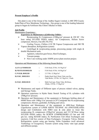 Present Employer’s Profile
Our plant is one of the Group of the Andhra Sugars Limited, is 400 TPD Caustic
Soda Plant of New Membrane Technology. Our group is one of the leading Industrial
group in Sugars & Fertilizers like Chloro Alkalies in India.
Job Profile:
Maintenance Experience :
Experience in Maintenance of following Utilities :
 Reciprocating H2 Compressors (150Kg/cm2
pressure & 220 M3
/ Per
hour rating SULZER INDIA make), Air Compressors, Helium Screw
compressor, blowers, Fan (ID, FD, PA)
 Cooling Towers, Chillers (110 TR Vapour Compression and 300 TR
Vapour absorption, Refrigeration system)
 Centrifugal & reciprocating pumps, processing pumps with single &
double Mechanical seals.
 Agitators, reduction gear boxes, Heat Exchanges,
 Vacuum pumps.
 Now I am working under 36MW power plant erection project.
Operation and Maintenance of the following Steam Boilers:
A) J.N. & M BOILER : F.Oil fired, 2T/Hr, 14.5 Kg/Cm2
B) NESTLER BOILER : F.Oil fired, 6T/Hr, 14.0 Kg/Cm2
C) W.H.R. BOILER : 2.5 T/Hr, 12.5Kg/Cm2
D) F.B.C. BOILER I : Paddy Husk fired, Water Tube cum fire
Tube Boiler, 12T/Hr, 14.7 Kg/Cm2
, 3 beds
E) F.B.C. BOILER II : Multi Fuel type, Water Tube, BI-Drum,
4 Beds, 15T/Hr, 17.5Kg/Cm2
 Maintenance and repair of Different types of process related valves, piping
and Storage Tanks.
 Operation experience in Hydro Static Stretch Testing of H2 cylinders with
250Kg/Cm2
pressure.
 Operation and Maintenance of the equipment in Hydrogen bottling plant of
660M3
/Hour with 150Kg/ Cm2
pressure at 290
Centigrade like H2 reciprocating
compressors, blowers, gasholder, H2 Piping and valves.
 Operation and Maintenance of the equipment in 600L/hour Hydrogen
Liquefaction system of LINDE KRYO TECHNIC AG (SWITZERLAND)
design and Colobration with ISRO (one & only plant in Asia) like
reciprocating H2 compressors (25Kg/Cm2
pressure and 315 M3
/Hour rating
SULZER INDIA make), He SCREW COMPRESSORS (15 bar and 100
gm./sec. rating KESAR make), H2 Purification Unit (Heat Exchangers and
reactors), Cold box consist of Heat Exchangers, Cryogenic Valves, Helium
Refrigeration system using gas bearing Turbo Expanders (well advanced
Technology in Cryogenics), Vacuum system using rotary vane type pumps
and diffusion pumps.
 