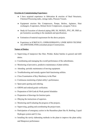 Erection & Commissioning Experience:
♦ I have acquired experience in fabrication & erection of Steel Structures,
Chemical Processing tanks, storage tanks, Pressure Vessels.
♦ Equipment erection like Compressors, Pumps, Boilers, Agitators, Heat
exchangers, Evaporators, Helium Screw Compressors, cryogenic Valves
♦ Study & Execution of chemical piping (MS, SS, NICKEL, PVC, PP, FRP) as
per Isometrics according to the standards and specifications.
♦ Estimation of material requirement for the above projects.
♦ Experience in ICB(ITALY), UHDE(GERMANY), LINDE KRYO TECHNIC
AG (SWITZERLAND) consultant project Constructions.
Nature of Duties:
⇒ Supervising of manpower like fitter, Welder, Kalasi batches in general and shift
duties.
⇒ Coordinating and managing the overall performance of the subordinates.
⇒ Monitoring of preventive, predictive maintenance of plant utilities.
⇒ Attending periodic maintenance of moving equipment.
⇒ Troubleshooting and remedy against fault functioning utilities.
⇒ Close Examination of Key Machinery in the Plant
⇒ Continuous monitoring of plant utility’s performance.
⇒ Spare parts quoting and ordering.
⇒ GRINS and ordered goods verification.
⇒ Preparation of Job Cards & Work permit Schedules
⇒ Preparation of drawings for Instrinct parts.
⇒ Obeying the instructions of superiors.
⇒ Monitoring and Evaluating the progress of the projects.
⇒ Supervising, guiding and coordinating the project team.
⇒ Participation of emergency action in the Hazardous plant like H2 Bottling, Liquid
Hydrogen system and Cl2 Gas.
⇒ Installing the newly elaborating methods in the plant to improve the plant utility
and Manpower performance
 
