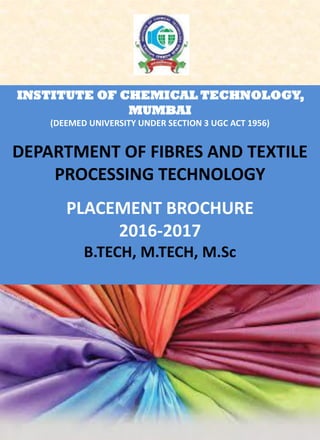 INSTITUTE OF CHEMICAL TECHNOLOGY,
MUMBAI
(DEEMED UNIVERSITY UNDER SECTION 3 UGC ACT 1956)
DEPARTMENT OF FIBRES AND TEXTILE
PROCESSING TECHNOLOGY
PLACEMENT BROCHURE
2016-2017
B.TECH, M.TECH, M.Sc
 