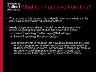 What can I achieve from this?
• The purpose of this research is to identify how social media can be
used as a support within educational settings.
• Nearly everyone has at least 1 social networking app on their
phone, so getting help with studies has never been easier.
– Salford Psychology Twitter page @SalfordPsych
– Salford Psychology Facebook groups.
With developments in research into how social media can be used
for social support and its role in reducing stress when meeting
deadlines/revising for exams, perhaps every college/university in
the country could attempt to create support groups to aid
students, even if that page is ran by students themselves.
 
