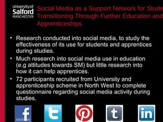 Social Media as a Support Network for Stude
Transitioning Through Further Education and
Apprenticeships
• Research conducted into social media, to study the
effectiveness of its use for students and apprentices
during studies.
• Much research into social media use in education
(e.g attitudes towards SM) but little research into
how it can help apprentices.
• 72 participants recruited from University and
apprenticeship scheme in North West to complete
questionnaire regarding social media activity during
studies.
 
