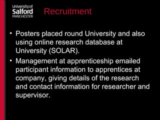 Recruitment
• Posters placed round University and also
using online research database at
University (SOLAR).
• Management at apprenticeship emailed
participant information to apprentices at
company, giving details of the research
and contact information for researcher and
supervisor.
 