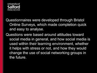 Questionnaires were developed through Bristol
Online Surveys, which made completion quick
and easy to analyse.
Questions were based around attitudes toward
social media in general, and how social media is
used within their learning environment, whether
it helps with stress or not, and how they would
change the use of social networking groups in
the future.
 