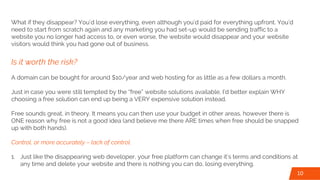 What if they disappear? You’d lose everything, even although you’d paid for everything upfront. You’d
need to start from scratch again and any marketing you had set-up would be sending traffic to a
website you no longer had access to, or even worse, the website would disappear and your website
visitors would think you had gone out of business.
Is it worth the risk?
A domain can be bought for around $10/year and web hosting for as little as a few dollars a month.
Just in case you were still tempted by the “free” website solutions available, I’d better explain WHY
choosing a free solution can end up being a VERY expensive solution instead.
Free sounds great, in theory. It means you can then use your budget in other areas, however there is
ONE reason why free is not a good idea (and believe me there ARE times when free should be snapped
up with both hands).
Control, or more accurately – lack of control.
1. Just like the disappearing web developer, your free platform can change it’s terms and conditions at
any time and delete your website and there is nothing you can do, losing everything.
10
 