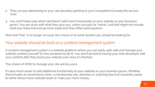 2. They can put advertising on your site (possibly pointing to your competition) to keep the service
“free”.
3. You can’t freely (see what I did there?) add more functionality to your website as your business
grows. You are stuck with what they give you, unless you pay for “extras” and that might not include
what you need and end up more expensive than other paid solutions.
Now that “free” is no longer an issue, let’s move on to what solution you should be looking for.
Your website should be built on a content management system.
A content management system is a website platform where you can easily add, edit and manage your
website content yourself (or hire someone to do it). You won’t be tied to having your web developer edit
your content after they hand your website over once it’s finished.
The choice of HOW to manage your site will be yours.
It’s also much easier to add additional functionality to your website as your business grows. Whether
that includes an ecommerce store, a membership site, directory or anything else that would be useful
to either attract more website leads or make you more money.
11
 