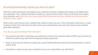 So what functionality should you have to start?
Well let’s work backwards and pretend your website has been created and it looks even better than
you expected. Your website has been created as a place to send web visitors to find out more about
your business and so far you have made a great first impression with your website (as first impressions
ALWAYS count, right?)
Most visitors who land on your website only want to check you out. They most likely won’t buy or make
contact on their first visit and once they leave your website they may not come back so you need to
grab their attention.
How do you grab (and keep) their attention?
• You need to give them what they are looking for on their first visit and make it VERY easy for them to
find the answers they seek (think frequently asked questions)
• Make it very easy for them to contact you using THEIR preferred method of contact (phone, email or
online chat)
• Give them a reason to join your email list (so you can easily follow up with them)
12
 