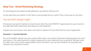 Step Two - Email Marketing Strategy
It’s not enough to just capture email addresses, you have to USE your list.
It may seem like yet another “to do” that is more trouble than it’s worth. If this is the case for you then …
You are NOT doing it right!
If however you haven’t started an email list yet, then this is the PERFECT opportunity for you to start on
the right foot AND understand why doing so is SO important.
Imagine you are having a slow week and need an injection of cash (like that has never happened!).
Scenario 1 – Current Solution
For an immediate solution you put a special offer sign in your place of business hoping passers by see it
and come in. You add a banner or create a blog post on your website (if you’ve got one). Perhaps send
the offer out to your social media profiles (if you use them). You can also mention it to anybody who
contacts you via phone or email.
14
 