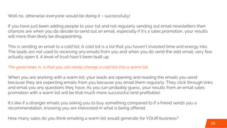 Well no, otherwise everyone would be doing it – successfully!
If you have just been adding people to your list and not regularly sending out email newsletters then
chances are when you do decide to send out an email, especially if it’s a sales promotion, your results
will more than likely be disappointing.
This is sending an email to a cold list. A cold list is a list that you haven’t invested time and energy into.
The leads are not used to receiving any emails from you and when you do send the odd email, very few
actually open it. A level of trust hasn’t been built up.
The good news is, is that you can easily change a cold list into a warm list.
When you are working with a warm list, your leads are opening and reading the emails you send
because they are expecting emails from you because you email them regularly. They click through links
and email you any questions they have. As you can probably guess, your results from an email sales
promotion with a warm list will be that much more successful (and profitable).
It’s like if a stranger emails you asking you to buy something compared to if a friend sends you a
recommendation, knowing you are interested in what is being offered.
How many sales do you think emailing a warm list would generate for YOUR business?
16
 