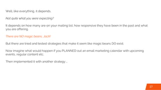 Well, like everything, it depends.
Not quite what you were expecting?
It depends on how many are on your mailing list, how responsive they have been in the past and what
you are offering.
There are NO magic beans, Jack!
But there are tried and tested strategies that make it seem like magic beans DO exist.
Now imagine what would happen if you PLANNED out an email marketing calendar with upcoming
events, regular content etc.
Then implemented it with another strategy …
17
 