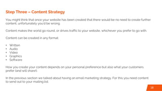 Step Three – Content Strategy
You might think that once your website has been created that there would be no need to create further
content, unfortunately you’d be wrong.
Content makes the world go round, or drives traffic to your website, whichever you prefer to go with.
Content can be created in any format:
• Written
• Audio
• Video
• Graphics
• Software
How you create your content depends on your personal preference but also what your customers
prefer (and will share!).
In the previous section we talked about having an email marketing strategy. For this you need content
to send out to your mailing list.
18
 