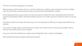 For this we want to repurpose our content.
Repurposing content means that you use the content you create (or get created for you) for multiple
uses. It’s just makes smart business sense and saves time (and therefore money!)
So the blog post that you just wrote can then be used as content for your mailing list and in the next
section we talk about traffic. We need content to give to our traffic sources in order for them to visit our
sites.
The more content we create, the more ways we can repurpose it AND use it to generate traffic to our
website.
You want to create useful content that your visitors will want to share on their social profiles, hence
driving more traffic back to your website.
As you can see, the content you create can be integrated with a variety of strategies.
Did I mention that search engines LOVE fresh content?
19
 