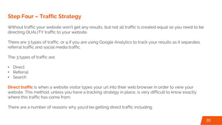 Step Four – Traffic Strategy
Without traffic your website won’t get any results, but not all traffic is created equal so you need to be
directing QUALITY traffic to your website.
There are 3 types of traffic, or 4 if you are using Google Analytics to track your results as it separates
referral traffic and social media traffic.
The 3 types of traffic are:
• Direct
• Referral
• Search
Direct traffic is when a website visitor types your url into their web browser in order to view your
website. This method, unless you have a tracking strategy in place, is very difficult to know exactly
where this traffic has come from.
There are a number of reasons why you’d be getting direct traffic including:
20
 