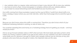 • your website visitor is a regular visitor and knows to type in your domain URL to view your website.
• you have an ad on a flyer, a local newspaper or company vehicle with your website address.
• you’ve been to a local networking event and handed out your business card.
Any traffic coming from these examples is great, but the way to REALLY profit from direct traffic is to
have a strategy in place where you use inner site links, rather than home page links to send this type of
traffic.
Why?
Because you don’t know where this traffic is coming from. Therefore you don’t know which of your
traditional marketing methods is working, as well as what’s not.
You could be spending time and money on a marketing strategy that isn’t getting you results – and how
would you know?
And as we go forward website visitors is NOT what we track. We track leads and sales as that is what
makes you money. It doesn’t matter if you get 10,000 visitors on your website if you don’t at least get
some leads out of it, likewise if you get 10 visitors and 2 people contract you for services or buy your
products who cares that you only got 10 visitors, the important stats are the sales.
21
 