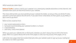 Which would you rather have?
Referral Traffic is where a link to your website is on a third party website elsewhere on the internet, and
someone then clicks on that link to land on your website.
The more referral links you have pointing at your website the better, so long as they are QUALITY links
and don’t come from places like link farms. If you don’t know what these are then good, as you REALLY
don’t want to go there!
Referral links could be from:
• your social media posts or bio’s.
• someone recommending your website to others in a forum.
• a local directory
• and many, many more places!
When you post your website link on third party websites you don’t always have to link to the home
page. Often it is a good idea to link to the inner pages as well, but not just any inner pages, oh no.
Link to the inner pages that have content that will entice your website visitor to sign up to your mailing list
as a lead, or to make a purchase.
22
 