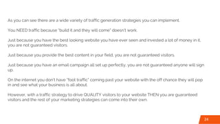 As you can see there are a wide variety of traffic generation strategies you can implement.
You NEED traffic because “build it and they will come” doesn’t work.
Just because you have the best looking website you have ever seen and invested a lot of money in it,
you are not guaranteed visitors.
Just because you provide the best content in your field, you are not guaranteed visitors.
Just because you have an email campaign all set up perfectly, you are not guaranteed anyone will sign
up.
On the internet you don’t have “foot traffic” coming past your website with the off chance they will pop
in and see what your business is all about.
However, with a traffic strategy to drive QUALITY visitors to your website THEN you are guaranteed
visitors and the rest of your marketing strategies can come into their own.
24
 