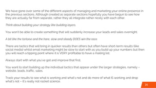 We have gone over some of the different aspects of managing and marketing your online presence in
the previous sections. Although created as separate sections hopefully you have begun to see how
they are actually far from separate, rather they all integrate rather nicely with each other.
Think about building your strategy like building layers.
You won’t be able to create something that will suddenly increase your leads and sales overnight.
A bit like the tortoise and the hare, slow and steady DOES win the race.
There are tactics that will bring in quicker results than others but often have short-term results (like
social media) whilst email marketing might be slow to start with as you build up your numbers but then
you will reach a tipping point where it is VERY profitable to have a mailing list.
Always start with what you’ve got and improve that first.
You want to start building up the individual tactics that appear under the larger strategies, namely –
website, leads, traffic, sales.
Track your results to see what is working and what’s not and do more of what IS working and drop
what’s not – it’s really not rocket science.
26
 