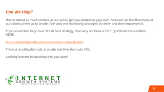 Can We Help?
We’ve added as much content as we can to get you started on your own, however we find that many of
our clients prefer us to create their web and marketing strategies for them and then implement it.
If you would like to go over YOUR best strategy, then why not book a FREE 30 minute consultation
HERE:
http://internetgrowthsystems.com/free-consultation/
This is a no obligation call, at a date and time that suits YOU.
Looking forward to speaking with you soon!
29
 
