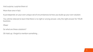 And surprise, surprise there is!
More than one in fact.
It just depends on your own unique set of circumstances to how you build up your own solution.
You will be relieved to learn that there is no right or wrong answer, only the right answer for YOUR
business.
Phew!
So what are these solutions?
Oh hold up, I forgot to mention something …
5
 