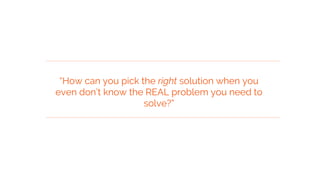 “How can you pick the right solution when you
even don’t know the REAL problem you need to
solve?”
 