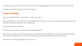 It’s time to go back to basics so that you have an understanding about the problems you are facing.
Thankfully it comes down to only TWO things.
Leads and Sales.
Yep, you read that right - two things – leads and sales.
If you don’t have a constant flow of leads (potential customers) then you can’t get more customers and
without customers you don’t have a business.
What? You knew this already?
Oh sorry, did you think it would be something different?
No matter whether you are marketing your business online or offline your end goal is ALWAYS to get
more leads and then to turn these leads into customers (and thereafter repeat customers).
Now we are on the same page, let’s move on …
7
 