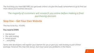 The first thing you need BEFORE you get leads online is to give the leads somewhere to go to find out
more about your business because …
The majority of customers will research you online before making a final
purchasing decision.
Step One – Get Your Own Website
This has to be ALL YOURS.
You need to OWN:
• the domain
• the web hosting
• email access
• … everything
Some web developers will register your domain for you or give you web hosting as part of their
package, however this may (not always, but may) cause you problems in the future.
9
 