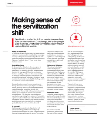 Manufacturing services
Making sense of
the servitization
shift
Servitization is a hot topic for manufacturers as they
take on the Industry 4.0 challenge, but once you get
past the hype, what does ‘servitization’ really mean?
James Rickard reports.
Seizing the opportunity
In simple terms, servitization offers the opportunity to
create new business models while building meaningful
and long-lasting customer relationships. Recent well-
publicised examples include John Deere’s ‘Agricultural
Outcomes’ and Rolls-Royce’s ‘Power by the Hour’
business models.
Sensing the change
At the heart of servitization is the convergence of
multiple technologies; presenting a tremendous
opportunity for those that are ready, but a significant
threat to the unprepared. Often, the servitization
business case hinges on the use of sensors embedded
in products. As sensor capability increases and cost
per unit falls, the uptake and variety of variables being
monitored has risen dramatically. The challenge is how
to harness the value of captured data.
This is where discrete and process manufacturers
diverge. Discrete industries typically look to embed
remote operating sensors to increase data gathering
capability aimed at monetising through-life
maintenance, whereas high-volume process industries
tend to opt for ‘tagging’ to increase end consumer
product uptake. This can range from automotive
manufacturers providing ‘tyres as a service’, using data
capture to replace vehicle tyres before the driver knows
they need it, through to FMCG (fast-moving consumer
goods) manufacturers automatically re-stocking
product displays based on predictive demand.
To the cloud
Such data capture/analysis is all part of the IoT
(Internet of Things) with sensor data typically
communicated directly to the cloud – vastly increasing
the scope of data capture and the speed of processing.
This means that processes
such as service management
notifications or inventory
updates can now be triggered
in near real time, improving
manufacturers agility and
ability to deliver.
Platforms not databases
Thesecloudtechnologies
arefastdevelopingand
transformingfromold-school
databasestoPaaS(Platformas
aService)solutions.IoTPaaS
systemscanperformvaluable
servicesthatmanufacturers
canuseforpredictiveanalytics,
tokenisedsecurity,mobility
andgamifiction,ontheir
journeytoservice-based
businessmodels,whichinturn
createvaluableservicesand
alternativerevenuestreams.
Beyond the theory
Alongside industry-leading
partners, Atos has perfected a
raft of standardised processes
that, when coupled with
worldwide access to system
data enable manufacturers to
successfully make the move
to servitization.
For example, a world-
leading tyre manufacturer
has selected Atos to assist
with the transformation of
their business model from
‘just’ selling tyres to now
selling mileage. In their new
business model, rather than
purchasing tyres themselves,
fleet customers buy a certain
amount of miles per period
and receives a tyre renewal
automatically when needed,
with all equipment and the
entire process managed by
the provider. This helps to
extend revenue flows, make
production and materials
usage more predictable,
increase customer loyalty and
improve customer service.
Thanks to its long-term
presence and considerable
experience in manufacturing,
and being at the forefront of
technological developments
in the sector, Atos helped
their client transform their
business, reduce costs and
inefficiencies while increasing
flexibility to make the move
to servitization a success.
James Rickard
Solution Director, Atos
A T O S 6 0
We make products
We deliver services
 
