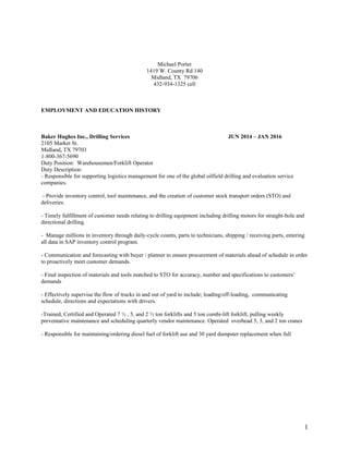 Michael Porter
1419 W. County Rd 140
Midland, TX 79706
432-934-1325 cell
EMPLOYMENT AND EDUCATION HISTORY
Baker Hughes Inc., Drilling Services JUN 2014 – JAN 2016
2105 Market St.
Midland, TX 79703
1-800-367-5690
Duty Position: Warehousemen/Forklift Operator
Duty Description:
- Responsible for supporting logistics management for one of the global oilfield drilling and evaluation service
companies.
- Provide inventory control, tool maintenance, and the creation of customer stock transport orders (STO) and
deliveries.
- Timely fulfillment of customer needs relating to drilling equipment including drilling motors for straight-hole and
directional drilling.
- Manage millions in inventory through daily-cycle counts, parts to technicians, shipping / receiving parts, entering
all data in SAP inventory control program.
- Communication and forecasting with buyer / planner to ensure procurement of materials ahead of schedule in order
to proactively meet customer demands.
- Final inspection of materials and tools matched to STO for accuracy, number and specifications to customers’
demands
- Effectively supervise the flow of trucks in and out of yard to include; loading/off-loading, communicating
schedule, directions and expectations with drivers.
-Trained, Certified and Operated 7 ½ , 5, and 2 ½ ton forklifts and 5 ton combi-lift forklift, pulling weekly
preventative maintenance and scheduling quarterly vendor maintenance. Operated overhead 5, 3, and 2 ton cranes
- Responsible for maintaining/ordering diesel fuel of forklift use and 30 yard dumpster replacement when full
1
 