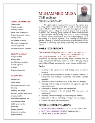 AREAS OF EXPERTISE
Site engineer
Project execution
Quantity surveyor
Large scale excavations
Preparing concrete mixture
Quality control
Bar bending schedule
Man power management
Time management
Durability testing of concrete
PERSONAL SKILLS
Analytical skills
Writing skills
Confident communicator
Superb organizer
IT skills
Project management
STRENGTHS
Hardworking
Quick learner
Good Communication skills
Sincerity
Learning new things
Excellent problem solving and
analytical skills
Efficient management and
organizational skills
Ability to work under
pressures
Work in deadlines
Creative & Innovative
Positive Attitude
MUHAMMED MUSA
Civil engineer
PERSONAL SUMMARY
An experienced civil engineer who possesses the required level
of strong initiative, motivation and drive needed to achieve long-term
success. MUHAMMED MUSA has a proactive approach to career
development, and is willing to travel to project sites around the
Hyderabad city , including quality control with limited communications
or logistical support. Having a long track record of always contributing
to continued business improvement processes of him employers and to
the meeting of a projects objectives. he is currently looking to join a
dynamic company of motivated and hardworking professionals who are
committed to delivering high quality engineering and environmental
services.
WORK EXPERIENCE
Construction Company – MINAR CONSULTING ASSOCIATES
ENGINEERS AND ARCHITECTS.
SITE /QA/QC ENGINEER JULY (2012 – PRESENT)
Responsible for managing and executing projects, including time and
budget management and quality control. As well as delivering projects
successfully and being accountable for project planning and direction.
Duties:
 Assisting in the supervision of civil, building works or services
contracts.
 Challenging structural architects in terms of proposed solutions i.e.
Construction cost, technical requirements, sustainability, suitability
or quality.
 Surveillance and review of structures, design plans and drawings.
 Preparing and reviewing documentation for regulatory approvals
and contract issues.
 Preparation of drawings, reports and specifications.
 Ensuring compliance with all project QA procedures and
requirements.
 Sustaining client relationships and developing new business.
 Preparation of bids and monitoring of project costs and progress.
 Liaising with clients and sub-consultants.
ACADEMIC QUALIFICATIONS
 DECCAN COLLEGE OF ENGG & TECH 2012–15 BE CIVIL
 GOVT POLYTECHNIC 2009-2012 Diploma (CIVIL)
 Z.P.H.S BABBUGUDA 2009 (SSC)
 