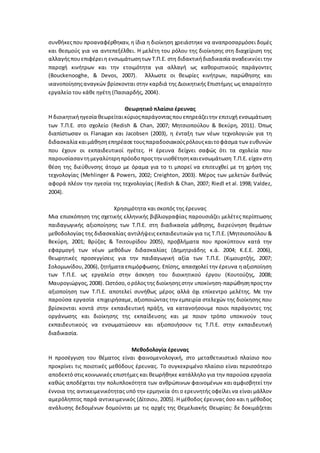 συνθήκεςπου προαναφέρθηκαν, η ίδια η διοίκηση χρειάστηκε να αναπροσαρμόσει δομές
και θεσμούς για να αντεπεξέλθει. Η μελέτη του ρόλου της διοίκησης στη διαχείριση της
αλλαγήςπουεπιφέρειη ενσωμάτωσητων Τ.Π.Ε. στη διδακτικήδιαδικασία αναδεικνύει την
παροχή κινήτρων και την ετοιμότητα για αλλαγή ως καθοριστικούς παράγοντες
(Bouckenooghe, & Devos, 2007). Άλλωστε οι θεωρίες κινήτρων, παρώθησης και
ικανοποίησηςαναγκών βρίσκονται στην καρδιά της Διοικητικής Επιστήμης ως απαραίτητο
εργαλείο του κάθε ηγέτη (Πασιαρδής, 2004).
Θεωρητικό πλαίσιο έρευνας
Η διοικητικήηγεσία θεωρείταικύριοςπαράγονταςπουεπηρεάζειτην επιτυχή ενσωμάτωση
των Τ.Π.Ε. στο σχολείο (Redish & Chan, 2007; Μητσιοπούλου & Βεκύρη, 2011). Όπως
διαπίστωσαν οι Flanagan και Jacobsen (2003), η ένταξη των νέων τεχνολογιών για τη
διδασκαλία καιμάθησηεπηρέασε τουςπαραδοσιακούςρόλουςκαιτοφάσμα των ευθυνών
που έχουν οι εκπαιδευτικοί ηγέτες. Η έρευνα δείχνει σαφώς ότι τα σχολεία που
παρουσίασαν τημεγαλύτερηπρόοδοπροςτην υιοθέτησηκαιενσωμάτωση Τ.Π.Ε. είχαν στη
θέση της διεύθυνσης άτομο με όραμα για το τι μπορεί να επιτευχθεί με τη χρήση της
τεχνολογίας (Mehlinger & Powers, 2002; Creighton, 2003). Μέρος των μελετών διεθνώς
αφορά πλέον την ηγεσία της τεχνολογίας (Redish & Chan, 2007; Riedl et al. 1998; Valdez,
2004).
Χρησιμότητα και σκοπός της έρευνας
Μια επισκόπηση της σχετικής ελληνικής βιβλιογραφίας παρουσιάζει μελέτες περίπτωσης
παιδαγωγικής αξιοποίησης των Τ.Π.Ε. στη διαδικασία μάθησης, διερεύνηση θεμάτων
μεθοδολογίας της διδασκαλίας αντιλήψεις εκπαιδευτικών για τις Τ.Π.Ε. (Μητσιοπούλου &
Βεκύρη, 2001; Βρύζας & Τσιτουρίδου 2005), προβλήματα που προκύπτουν κατά την
εφαρμογή των νέων μεθόδων διδασκαλίας (Δημητριάδης κ.ά. 2004; Κ.Ε.Ε. 2006),
θεωρητικές προσεγγίσεις για την παιδαγωγική αξία των Τ.Π.Ε. (Κιμουρτζής, 2007;
Σολομωνίδου,2006), ζητήματα επιμόρφωσης. Επίσης, απασχολεί την έρευνα η αξιοποίηση
των Τ.Π.Ε. ως εργαλείο στην άσκηση του διοικητικού έργου (Κουτούζης, 2008;
Μαυρογιώργος,2008). Ωστόσο, ορόλοςτης διοίκησηςστην υποκίνηση-παρώθησηπροςτην
αξιοποίηση των Τ.Π.Ε. αποτελεί συνήθως μέρος αλλά όχι επίκεντρο μελέτης. Με την
παρούσα εργασία επιχειρήσαμε, αξιοποιώντας την εμπειρία στελεχών της διοίκησης που
βρίσκονται κοντά στην εκπαιδευτική πράξη, να κατανοήσουμε ποιοι παράγοντες της
οργάνωσης και διοίκησης της εκπαίδευσης και με ποιον τρόπο υποκινούν τους
εκπαιδευτικούς να ενσωματώσουν και αξιοποιήσουν τις Τ.Π.Ε. στην εκπαιδευτική
διαδικασία.
Μεθοδολογία έρευνας
Η προσέγγιση του θέματος είναι φαινομενολογική, στο μεταθετικιστικό πλαίσιο που
προκρίνει τις ποιοτικές μεθόδους έρευνας. Το συγκεκριμένο πλαίσιο είναι περισσότερο
αποδεκτό στις κοινωνικές επιστήμες και θεωρήθηκε κατάλληλο για την παρούσα εργασία
καθώς αποδέχεται την πολυπλοκότητα των ανθρώπινων φαινομένων και αμφισβητεί την
έννοια της αντικειμενικότητας υπό την ερμηνεία ότι ο ερευνητής οφείλει να είναι μάλλον
αμερόληπτος παρά αντικειμενικός (Δίτσιου, 2005). Η μέθοδος έρευνας όσο και η μέθοδος
ανάλυσης δεδομένων δομούνται με τις αρχές της Θεμελιακής Θεωρίας: δε δοκιμάζεται
 