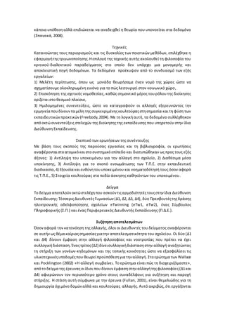 κάποια υπόθεσηαλλά επιδιώκεται να αναδειχθεί η θεωρία που υπονοείται στα δεδομένα
(Σπανακά, 2008).
Τεχνικές
Κατανοώντας τους περιορισμούς και τις δυσκολίες των ποιοτικών μεθόδων, επιλέχθηκε η
εφαρμογήτηςτριγωνοποίησης.Ηεπιλογή της τεχνικής αυτής ακολουθεί τη φιλοσοφία του
κριτικού-διαλεκτικού παραδείγματος στο οποίο δεν υπάρχει μια μονομερής και
αποκλειστική πηγή δεδομένων. Τα δεδομένα προέκυψαν από το συνδυασμό των εξής
εργαλείων:
1) Μελέτη περίπτωσης, όπου ως μονάδα θεωρήσαμε έναν νομό της χώρας ώστε να
σχηματίσουμε ολοκληρωμένη εικόνα για το πώς λειτουργεί στον κοινωνικό χώρο,
2) Επισκόπηση της σχετικής νομοθεσίας, καθώς σημαντικό μέρος του ρόλου της διοίκησης
ορίζεται στο θεσμικό πλαίσιο,
3) Ημιδομημένες συνεντεύξεις, ώστε να καταγραφούν οι αλλαγές εξερευνώντας την
ερμηνεία πουδίνουντα μέλη της συγκεκριμένηςκουλτούραςστησημασία και τη φύση των
εκπαιδευτικώνπρακτικών (Freebody,2004). Με τη λογικήαυτή, τα δεδομένα συλλέχθηκαν
απόοκτώ συνεντεύξεις στελεχών της διοίκησης της εκπαίδευσης που υπηρετούν στην ίδια
Διεύθυνση Εκπαίδευσης.
Σκεπτικό των ερωτήσεων της συνέντευξης
Με βάση τους σκοπούς της παρούσας εργασίας και τη βιβλιογραφία, οι ερωτήσεις
αναφέρονταιστοατομικόκαιστοσυστημικόεπίπεδο και διατυπώθηκαν ως προς τους εξής
άξονες: 1) Αντίληψη του υποκειμένου για την αλλαγή στο σχολείο, 2) Διαθέσιμα μέσα
υποκίνησης, 3) Αντίληψη για το σκοπό ενσωμάτωσης των Τ.Π.Ε. στην εκπαιδευτική
διαδικασία, 4) Εξουσία καιευθύνητουυποκειμένου και νοηματοδότησή τους όσον αφορά
τις Τ.Π.Ε., 5) Στοιχεία κουλτούρας στο πεδίο άσκησης καθηκόντων του υποκειμένου.
Δείγμα
Το δείγμα αποτελούνοκτώστελέχηπου ασκούν τιςαρμοδιότητέςτουςστην ίδια Διεύθυνση
Εκπαίδευσης:ΤέσσεριςΔιευθυντέςΓυμνασίων (Δ1, Δ2, Δ3, Δ4), δύο Πρεσβευτέςτηςδράσης
ηλεκτρονικής αδελφοποίησης σχολείων eTwinning (eTw1, eTw2), ένας Σύμβουλος
Πληροφορικής (Σ.Π.) και ένας Περιφερειακός Διευθυντής Εκπαίδευσης (Π.Δ.Ε.).
Συζήτηση αποτελεσμάτων
Όσοναφορά την κατανόηση της αλλαγής, όλοι οι Διευθυντές του δείγματος αναφέρονται
σε αυτήνως θέμα καίριαςσημασίαςγια την αποτελεσματικότητα του σχολείου. Οι δύο (Δ1
και Δ4) δίνουν έμφαση στην αλλαγή φιλοσοφίας και νοοτροπίας που πρέπει να έχει
συλλογικήδιάσταση. Έναςτρίτος(Δ2) δίνεισυλλογικήδιάστασηστην αλλαγή αναζητώντας
τη στήριξη των γονέων-κηδεμόνων και της τοπικής κοινότητας ώστε να εξασφαλίσει τις
υλικοτεχνικέςυποδομέςπου θεωρείπροϋπόθεσηγια την αλλαγή. Στοερώτημα των Wallace
και Pocklington (2002) «Η αλλαγή συμβαίνει. Το ερώτημα είναι πώς τη διαχειριζόμαστε»,
απότο δείγμα της έρευναςοιίδιοι που δίνουν έμφασηστην αλλαγήτηςφιλοσοφίας(Δ1και
Δ4) αφιερώνουν τον περισσότερο χρόνο στους συναδέλφους για συζήτηση και παροχή
στήριξης. Η στάση αυτή σύμφωνα με την έρευνα (Fullan, 2001), είναι θεμελιώδης για τη
δημιουργία όχιμόνο δομώναλλά και κουλτούρας αλλαγής. Αυτό ακριβώς, ότι εργάζονται
 