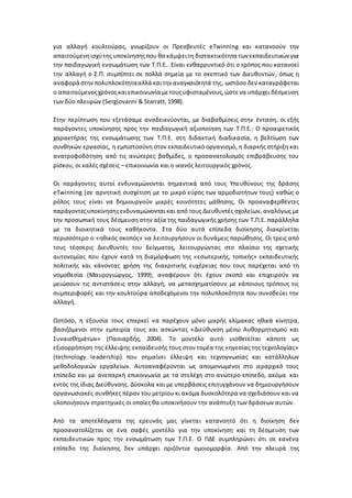 για αλλαγή κουλτούρας, γνωρίζουν οι Πρεσβευτές eTwinning και κατανοούν την
απαιτούμενηισχύτης υποκίνησηςπου θα κάμψειτη διστακτικότητα των εκπαιδευτικών για
την παιδαγωγική ενσωμάτωση των Τ.Π.Ε.. Είναι ενθαρρυντικό ότι ο τρόπος που κατανοεί
την αλλαγή ο Σ.Π. συμπίπτει σε πολλά σημεία με το σκεπτικό των Διευθυντών, όπως η
αναφορά στηνπολυπλοκότητααλλά καιτην αναγκαιότητά της, ωστόσο δεν καταγράφεται
ο απαιτούμενοςχρόνοςκαιεπικοινωνία μετουςυφισταμένους,ώστενα υπάρχει δέσμευση
των δύο πλευρών (Sergiovanni & Starratt, 1998).
Στην περίπτωση που εξετάσαμε αναδεικνύονται, με διαβαθμίσεις στην ένταση, οι εξής
παράγοντες υποκίνησης προς την παιδαγωγική αξιοποίηση των Τ.Π.Ε.: Ο προαιρετικός
χαρακτήρας της ενσωμάτωσης των Τ.Π.Ε. στη διδακτική διαδικασία, η βελτίωση των
συνθηκών εργασίας, η εμπιστοσύνη στον εκπαιδευτικό οργανισμό, η διαρκής στήριξη και
ανατροφοδότηση από τις ανώτερες βαθμίδες, ο προσανατολισμός επιβράβευσης του
ρίσκου, οι καλές σχέσεις – επικοινωνία και ο ικανός λειτουργικός χρόνος.
Οι παράγοντες αυτοί ενδυναμώνονται σημαντικά από τους Υπευθύνους της δράσης
eTwinning (σε αρνητική συσχέτιση με το μικρό εύρος των αρμοδιοτήτων τους) καθώς ο
ρόλος τους είναι να δημιουργούν μικρές κοινότητες μάθησης. Οι προαναφερθέντες
παράγοντεςυποκίνησηςενδυναμώνονταικαι από τους Διευθυντές σχολείων, αναλόγως με
την προσωπική τους δέσμευση στην αξία της παιδαγωγικής χρήσης των Τ.Π.Ε. παράλληλα
με τα διοικητικά τους καθήκοντα. Στα δύο αυτά επίπεδα διοίκησης διακρίνεται
περισσότερο ο «ηθικός σκοπός» να λειτουργήσουν οι δυνάμεις παρώθησης. Οι τρεις από
τους τέσσερις Διευθυντές του δείγματος, λειτουργώντας στο πλαίσιο της σχετικής
αυτονομίας που έχουν κατά τη διαμόρφωση της «εσωτερικής, τοπικής» εκπαιδευτικής
πολιτικής και κάνοντας χρήση της διακριτικής ευχέρειας που τους παρέχεται από τη
νομοθεσία (Μαυρογιώργος, 1999), αναφέρουν ότι έχουν σκοπό και επιχειρούν να
μειώσουν τις αντιστάσεις στην αλλαγή, να μετασχηματίσουν με κάποιους τρόπους τις
συμπεριφορές και την κουλτούρα αποδεχόμενοι την πολυπλοκότητα που συνοδεύει την
αλλαγή.
Ωστόσο, η εξουσία τους επαρκεί να παρέχουν μόνο μικρής κλίμακας ηθικά κίνητρα,
βασιζόμενοι στην εμπειρία τους και ασκώντας «Διεύθυνση μέσω Αυθορμητισμού και
Συναισθημάτων» (Πασιαρδής, 2004). Το μοντέλο αυτό υιοθετείται κάποτε ως
εξισορρόπηση της έλλειψης εκπαίδευσής τους στον τομέα της «ηγεσίας της τεχνολογίας»
(technology leadership) που σημαίνει έλλειψη και τεχνογνωσίας και κατάλληλων
μεθοδολογικών εργαλείων. Αυτοαναφέρονται ως απομονωμένοι στο ιεραρχικό τους
επίπεδο και με ανεπαρκή επικοινωνία με τα στελέχη στο ανώτερο επίπεδο, ακόμα και
εντός της ίδιας Διεύθυνσης. Δύσκολα και με υπερβάσεις επιτυγχάνουν να δημιουργήσουν
οργανωσιακές συνθήκες πέραν του μετρίου κι ακόμα δυσκολότερα να σχεδιάσουν και να
υλοποιήσουν στρατηγικές οι οποίες θα υποκινήσουν την ανάπτυξη των δράσεων αυτών.
Από τα αποτελέσματα της ερευνάς μας γίνεται κατανοητό ότι η διοίκηση δεν
προσανατολίζεται σε ένα σαφές μοντέλο για την υποκίνηση και τη δέσμευση των
εκπαιδευτικών προς την ενσωμάτωση των Τ.Π.Ε. Ο ΠΔΕ συμπληρώνει ότι σε κανένα
επίπεδο της διοίκησης δεν υπάρχει οριζόντια ομοιομορφία. Από την πλευρά της
 