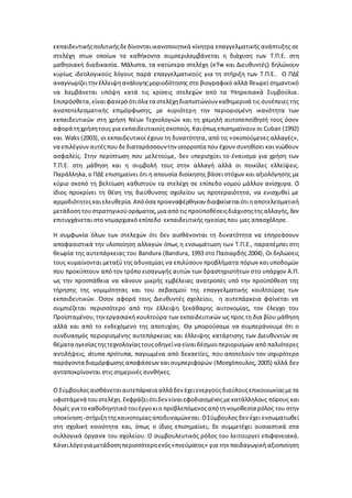 εκπαιδευτικήςπολιτικήςδεδίνονταιικανοποιητικά κίνητρα επαγγελματικής ανάπτυξης σε
στελέχη στων οποίων τα καθήκοντα συμπεριλαμβάνεται η διάχυση των Τ.Π.Ε. στη
μαθησιακή διαδικασία. Μάλιστα, τα κατώτερα στελέχη (eTw και Διευθυντές) δηλώνουν
κυρίως ιδεολογικούς λόγους παρά επαγγελματικούς για τη στήριξη των Τ.Π.Ε.. Ο ΠΔΕ
αναγνωρίζειτην έλλειψηανάλογηςμοριοδότησης στο βιογραφικό αλλά θεωρεί σημαντικό
να λαμβάνεται υπόψη κατά τις κρίσεις στελεχών από τα Υπηρεσιακά Συμβούλια.
Επιπρόσθετα,είναιφανερό ότιόλα τα στελέχηδιαπιστώνουν καθημερινά τις συνέπειες της
αναποτελεσματικής επιμόρφωσης, με κυριότερη την περιορισμένη ικανότητα των
εκπαιδευτικών στη χρήση Νέων Τεχνολογιών και τη χαμηλή αυτοπεποίθησή τους όσον
αφορά τηχρήσητους για εκπαιδευτικούςσκοπούς.Καιόπωςεπισημαίνουν οι Cuban (1992)
και Waks (2003), οι εκπαιδευτικοί έχουν τη δυνατότητα, από τις «σκοπούμενες αλλαγές»,
να επιλέγουναυτέςπου δεδιαταράσσουντην ισορροπία που έχουν συνηθίσει και νιώθουν
ασφαλείς. Στην περίπτωση που μελετούμε, δεν υπερισχύει το έναυσμα για χρήση των
Τ.Π.Ε. στη μάθηση και η συμβολή τους στην αλλαγή αλλά οι ποικίλες ελλείψεις.
Παράλληλα, ο ΠΔΕ επισημαίνει ότι η απουσία διοίκησης βάσει στόχων και αξιολόγησης με
κύριο σκοπό τη βελτίωση καθιστούν τα στελέχη σε επίπεδο νομού μάλλον ανίσχυρα. Ο
ίδιος προκρίνει τη θέση της διεύθυνσης σχολείου ως προτεραιότητα, να ενισχυθεί με
αρμοδιότητεςκαιελευθερία. Απόόσα προαναφέρθηκαν διαφαίνεταιότιηαποτελεσματική
μετάδοσητουστρατηγικούοράματος,μια από τις προϋποθέσειςδιάχυσηςτηςαλλαγής,δεν
επιτυγχάνεται στο νομαρχιακό επίπεδο εκπαιδευτικής ηγεσίας που μας απασχόλησε.
Η συμφωνία όλων των στελεχών ότι δεν αισθάνονται τη δυνατότητα να επηρεάσουν
αποφασιστικά την υλοποίηση αλλαγών όπως η ενσωμάτωση των Τ.Π.Ε., παραπέμπει στη
θεωρία της αυτεπάρκειας του Bandura (Bandura, 1993 στο Πασιαρδής 2004), Οι δηλώσεις
τους κυμαίνονται μεταξύ της αδυναμίας να επιλύσουν προβλήματα πόρων και υποδομών
που προκύπτουν από τον τρόπο εισαγωγής αυτών των δραστηριοτήτων στο υπάρχον Α.Π.
ως την προσπάθεια να κάνουν μικρής εμβέλειας ανατροπές υπό την προϋπόθεση της
τήρησης της νομιμότητας και του σεβασμού της επαγγελματικής κουλτούρας των
εκπαιδευτικών. Όσον αφορά τους Διευθυντές σχολείου, η αυτεπάρκεια φαίνεται να
συμπιέζεται περισσότερο από την έλλειψη ξεκάθαρης αυτονομίας, τον έλεγχο του
Προϊσταμένου,τηνεργασιακή κουλτούρα των εκπαιδευτικών ως προς τη δια βίου μάθηση
αλλά και από το ενδεχόμενο της αποτυχίας. Θα μπορούσαμε να συμπεράνουμε ότι ο
συνδυασμός περιορισμένης αυτεπάρκειας και έλλειψης κατάρτισης των Διευθυντών σε
θέματα ηγεσίαςτηςτεχνολογίαςτουςοδηγείνα είναιδέσμιοιπεριορισμών από παλιότερες
αντιλήψεις, άτυπα πρότυπα, παγιωμένα από δεκαετίες, που αποτελούν τον ισχυρότερο
παράγοντα διαμόρφωσης αποφάσεων και συμπεριφορών (Μοσχόπουλος, 2005) αλλά δεν
ανταποκρίνονται στις σημερινές συνθήκες.
Ο Σύμβουλοςαισθάνεταιαυτεπάρκεια αλλάδεν έχειενεργούςδιαύλουςεπικοινωνίαςμετα
υφιστάμενά τουστελέχη. Εκφράζειότιδεν είναιεφοδιασμένοςμε κατάλληλους πόρους και
δομές για το καθοδηγητικό τουέργο κιο προβλεπόμενοςαπότηνομοθεσία ρόλος του στην
υποκίνηση-στήριξητηςκαινοτομίαςαποδυναμώνεται.ΟΣύμβουλος δεν έχει ενσωματωθεί
στη σχολική κοινότητα και, όπως ο ίδιος επισημαίνει, δε συμμετέχει ουσιαστικά στα
συλλογικά όργανα του σχολείου. Ο συμβουλευτικός ρόλος του λειτουργεί επιφανειακά.
Κάνειλόγογια μετάδοσηπερισσότεροενός«πνεύματος» για την παιδαγωγική αξιοποίηση
 