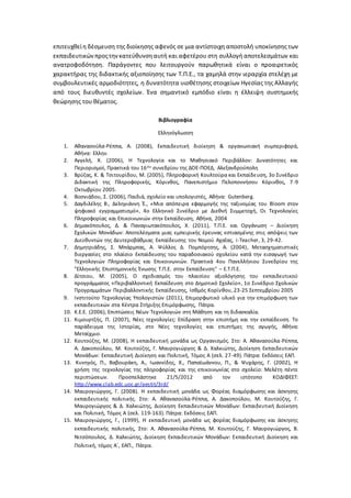 επιτευχθείη δέσμευση της διοίκησης αφενός σε μια αντίστοιχη αποστολή υποκίνησης των
εκπαιδευτικώνπροςτηνκατεύθυνσηαυτή και αφετέρου στη συλλογή αποτελεσμάτων και
ανατροφοδότηση. Παράγοντες που λειτουργούν παρωθητικά είναι ο προαιρετικός
χαρακτήρας της διδακτικής αξιοποίησης των Τ.Π.Ε., τα χαμηλά στην ιεραρχία στελέχη με
συμβουλευτικές αρμοδιότητες, η δυνατότητα υιοθέτησης στοιχείων Ηγεσίας της Αλλαγής
από τους διευθυντές σχολείων. Ένα σημαντικό εμπόδιο είναι η έλλειψη συστημικής
θεώρησης του θέματος.
Βιβλιογραφία
Ελληνόγλωσση
1. Αθανασούλα-Ρέππα, Α. (2008), Εκπαιδευτική διοίκηση & οργανωσιακή συμπεριφορά,
Αθήνα: Ελλην.
2. Αγγελή, Χ. (2006), Η Τεχνολογία και το Μαθησιακό Περιβάλλον: Δυνατότητες και
Περιορισμοί, Πρακτικά του 16ου συνεδρίου της ΔΟΕ-ΠΟΕΔ, Αλεξανδρούπολη
3. Βρύζας, Κ. & Τσιτουρίδου, Μ. (2005), Πληροφορική Κουλτούρα και Εκπαίδευση, 3ο Συνέδριο
Διδακτική της Πληροφορικής, Κόρινθος, Πανεπιστήμιο Πελοποννήσου Κόρινθος, 7-9
Οκτωβρίου 2005.
4. Βοσνιάδου, Σ. (2006), Παιδιά, σχολείο και υπολογιστές, Αθήνα: Gutenberg.
5. Δαγδιλέλης Β., Δεληγιάννη Έ., «Μια απόπειρα εφαρμογής της ταξινομίας του Bloom στον
ψηφιακό εγγραμματισμό», 4ο Ελληνικό Συνέδριο με Διεθνή Συμμετοχή, Οι Τεχνολογίες
Πληροφορίας και Επικοινωνιών στην Εκπαίδευση, Αθήνα, 2004
6. Δημακόπουλος, Δ. & Παναγιωτακόπουλος, Χ. (2011), Τ.Π.Ε. και Οργάνωση – Διοίκηση
Σχολικών Μονάδων: Αποτελέσματα μιας εμπειρικής έρευνας εστιασμένης στις απόψεις των
Διευθυντών της Δευτεροβάθμιας Εκπαίδευσης του Νομού Αχαΐας, i-Teacher, 3, 29-42.
7. Δημητριάδης, Σ. Μπάρμπας, Α. Ψύλλος Δ. Πομπόρτσης, Α. (2004), Μετασχηματιστικές
διεργασίες στο πλαίσιο Εκπαίδευσης του παραδοσιακού σχολείου κατά την εισαγωγή των
Τεχνολογιών Πληροφορίας και Επικοινωνιών. Πρακτικά 4ου Πανελλήνιου Συνεδρίου της
"Ελληνικής Επιστημονικής Ένωσης Τ.Π.Ε. στην Εκπαίδευση" – Ε.Τ.Π.Ε.
8. Δίτσιου, Μ. (2005), Ο σχεδιασμός του πλαισίου αξιολόγησης του εκπαιδευτικού
προγράμματος «Περιβαλλοντική Εκπαίδευση στο Δημοτικό Σχολείο», 1ο Συνέδριο Σχολικών
Προγραμμάτων Περιβαλλοντικής Εκπαίδευσης, Ισθμός Κορίνθου, 23-25 Σεπτεμβρίου 2005
9. Ινστιτούτο Τεχνολογίας Υπολογιστών (2011), Επιμορφωτικό υλικό για την επιμόρφωση των
εκπαιδευτικών στα Κέντρα Στήριξης Επιμόρφωσης, Πάτρα.
10. Κ.Ε.Ε. (2006), Επιπτώσεις Νέων Τεχνολογιών στη Μάθηση και τη διδασκαλία.
11. Κιμουρτζής, Π. (2007), Νέες τεχνολογίες: Επίδραση στην επιστήμη και την εκπαίδευση. Το
παράδειγμα της Ιστορίας, στο Νέες τεχνολογίες και επιστήμες της αγωγής, Αθήνα:
Μεταίχμιο.
12. Κουτούζης, Μ. (2008), Η εκπαιδευτική μονάδα ως Οργανισμός. Στο: Α. Αθανασούλα-Ρέππα,
Α. Δακοπούλου, Μ. Κουτούζης, Γ. Μαυρογιώργος & Δ. Χαλκιώτης, Διοίκηση Εκπαιδευτικών
Μονάδων: Εκπαιδευτική Διοίκηση και Πολιτική, Τόμος Α (σελ. 27-49). Πάτρα: Εκδόσεις ΕΑΠ.
13. Κυνηγός, Π., Βαβουράκη, Α., Ιωαννίδης, Χ., Παπαϊωάννου, Π., & Ψυχάρης, Γ. (2002), Η
χρήση της τεχνολογίας της πληροφορίας και της επικοινωνίας στο σχολείο: Μελέτη πέντε
περιπτώσεων. Προσπελάστηκε 21/5/2012 από τον ιστότοπο ΚΟΔΙΦΕΕΤ:
http://www.clab.edc.uoc.gr/aestit/3rd/
14. Μαυρογιώργος, Γ. (2008). Η εκπαιδευτική μονάδα ως Φορέας διαμόρφωσης και άσκησης
εκπαιδευτικής πολιτικής. Στο: Α. Αθανασούλα-Ρέππα, Α. Δακοπούλου, Μ. Κουτούζης, Γ.
Μαυρογιώργος & Δ. Χαλκιώτης, Διοίκηση Εκπαιδευτικών Μονάδων: Εκπαιδευτική Διοίκηση
και Πολιτική, Τόμος Α (σελ. 119-163). Πάτρα: Εκδόσεις ΕΑΠ.
15. Μαυρογιώργος, Γ., (1999), Η εκπαιδευτική μονάδα ως φορέας διαμόρφωσης και άσκησης
εκπαιδευτικής πολιτικής, Στο: Α. Αθανασούλα-Ρέππα, Μ. Κουτούζης, Γ. Μαυρογιώργος, Β.
Νιτσόπουλος, Δ. Χαλκιώτης, Διοίκηση Εκπαιδευτικών Μονάδων: Εκπαιδευτική Διοίκηση και
Πολιτική, τόμος Α΄, ΕΑΠ., Πάτρα.
 