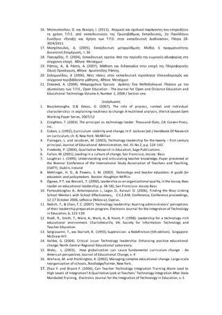 16. Μητσιοπούλου, Ο. και Βεκύρη, Ι. (2011), Ατομικοί και σχολικοί παράγοντες που επηρεάζουν
τη χρήση Τ.Π.Ε. από εκπαιδευτικούς της Πρωτοβάθμιας Εκπαίδευσης, 2ο Πανελλήνιο
Συνέδριο «Ένταξη και Χρήση των Τ.Π.Ε. στην εκπαιδευτική Διαδικασία», Πάτρα 28-
30/4/2011
17. Μοσχόπουλος, Δ. (2005), Εκπαιδευτική μεταρρύθμιση: Μύθος ή πραγματικότητα,
Διοικητική Ενημέρωση, τ. 36
18. Πασιαρδής, Π. (2004), Εκπαιδευτική ηγεσία. Από την περίοδο της ευμενούς αδιαφορίας στη
σύγχρονη εποχή. Αθήνα: Μεταίχμιο
19. Ράπτης, Α., & Ράπτη, Α. (2007), Μάθηση και διδασκαλία στην εποχή της Πληροφορικής:
Ολική Προσέγγιση, Αθήνα: Αριστοτέλης Ράπτης.
20. Σολομωνίδου, Χ (2006), Νέες τάσεις στην εκπαιδευτική τεχνολογία: Εποικοδομισμός και
σύγχρονα περιβάλλοντα μάθησης, Αθήνα: Μεταίχμιο
21. Σπανακά, Α. (2008), Μακροχρόνια Έρευνα Δράσης: Ένα Μεθοδολογικό Πλαίσιο με την
αξιοποίηση των Τ.Π.Ε., Open Education - The Journal for Open and Distance Education and
Educational Technology Volume 4, Number 1, 2008 / Section one.
Ξενόγλωσση
1. Bouckenooghe, D.& Devos, G. (2007), The role of process, context and individual
characteristics in explaining readiness to change: A multilevel analysis, Vlerick Leuven Gent
Working Paper Series, 2007/12
2. Creighton, T. (2003). The principal as technology leader. Thousand Oaks, CA: Corwin Press,
Inc.
3. Cuban, L. (1992), Curriculum stability and change, In P. Jackson (ed.) Handbook Of Research
on curriculum, ch. 8, New York: McMillan
4. Flanagan, L. and Jacobsen, M. (2003), Technology leadership for the twenty – first century
principal, Journal of Educational Administration, Vol. 41 No 2, p.p. 124-142.
5. Freebody, P. (2004), Qualitative Research in Education, Sage Publications.
6. Fullan, M. (2001), Leading in a culture of change, San Francisco, Jossey- Bass
7. Loughran J. (1999), Understanding and articulating teacher knowledge, Paper presented at
the Biennal Conference of the International Study Association of Teachers and Teaching,
(ISATT), Dublin, Ireland
8. Mehlinger, H. D., & Powers, S. M. (2002). Technology and teacher education: A guide for
educators and policymakers. Boston: Houghton Mifflin.
9. Ogawa, Ρ.Τ. και Bossert, .Τ. (2000), Leadership as an organizational quality,in the Jossey-Bass
reader on educational leadership, p. 38-58), San Francisco: Jossey-Bass
10. Pamouktsoglou A., Antonopoulos J., Lagos D., Kalouri O. (2006), Finding the Way: Linking
School Mentors with School Effectiveness, C.C.E.A.M. Conference, Conference proceedings,
12-17 October 2006, Lefkosia (Nikosia), Cyprus.
11. Redish, T., & Chan, T. C. (2007). Technology leadership: Aspiring administrators’ perceptions
of their leadership preparation program. Electronic Journal for the Integration of Technology
in Education, 6, 123-139.
12. Riedl, R., Smith, T., Ware, A., Wark, A., & Yount, P. (1998). Leadership for a technology-rich
educational environment. Charlottesville, VA: Society for Information Technology and
Teacher Education.
13. Sergiovanni, T., και Starratt, R. (1993), Supervision: a Redefinition (5th edition). Singapore:
McGraw-Hill.
14. Valdez, G. (2004). Critical issue: Technology leadership: Enhancing positive educational
change. North Central Regional Educational Laboratory.
15. Waks, L. (2003), How globalization can cause fundamental curriculum change: : An
American perspective, Journal of Educational Change, v. 4
16. Wallace, M. and Pocklington, K. (2002), Managing complex educational change. Large-scale
reorganization of schools, Routledge/Falmer, New York.
17. Zhao Y. and Bryant F. (2006), Can Teacher Technology Integration Training Alone Lead to
High Levels of Integration? A Qualitative Look at Teachers' Technology Integration After State
Mandated Training, Electronic Journal for the Integration of Technology in Education, v. 5
 